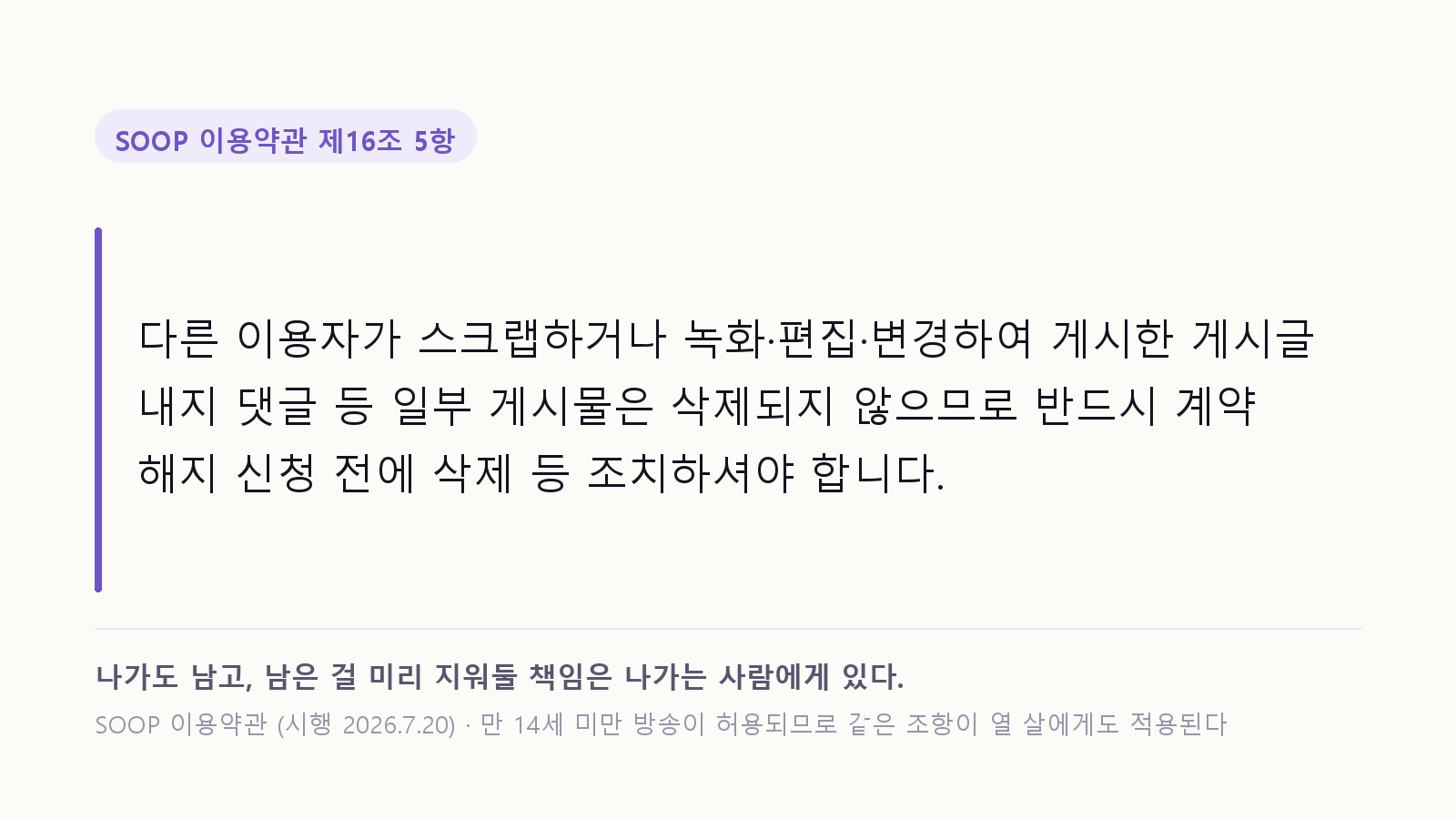 SOOP 이용약관 제16조 5항 인용: 다른 이용자가 스크랩하거나 녹화·편집·변경하여 게시한 게시글 내지 댓글 등 일부 게시물은 삭제되지 않으므로 반드시 계약 해지 신청 전에 삭제 등 조치하셔야 합니다